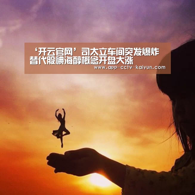 ‘开云官网’司太立车间突发爆炸 替代股碘海醇概念开盘大涨(图4) 开云在线平台